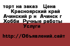 торт на заказ › Цена ­ 500 - Красноярский край, Ачинский р-н, Ачинск г. Хобби. Ручные работы » Услуги   